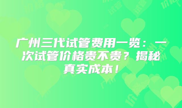 广州三代试管费用一览:一次试管价格贵不贵?揭秘真实成本!
