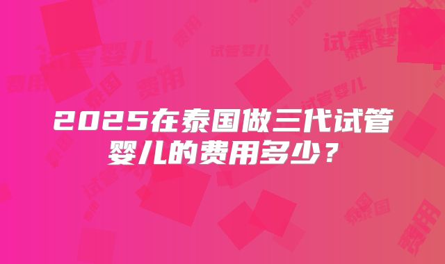 2025在泰国做三代试管婴儿的费用多少？
