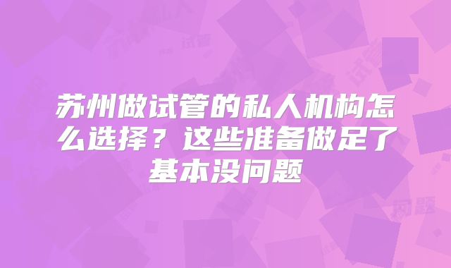 苏州做试管的私人机构怎么选择？这些准备做足了基本没问题