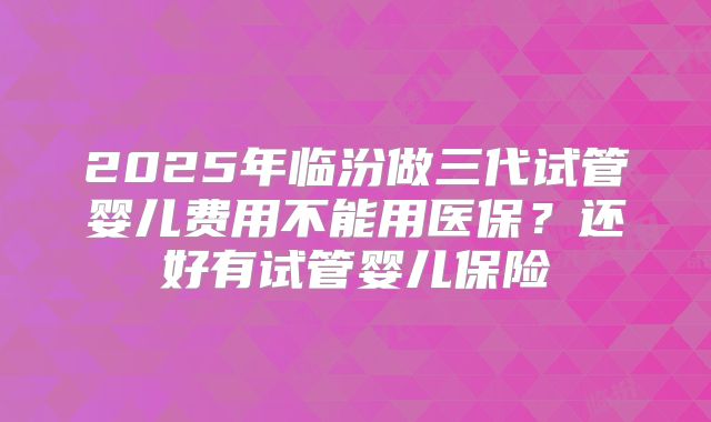 2025年临汾做三代试管婴儿费用不能用医保？还好有试管婴儿保险
