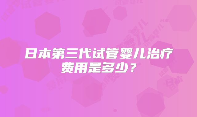 日本第三代试管婴儿治疗费用是多少？