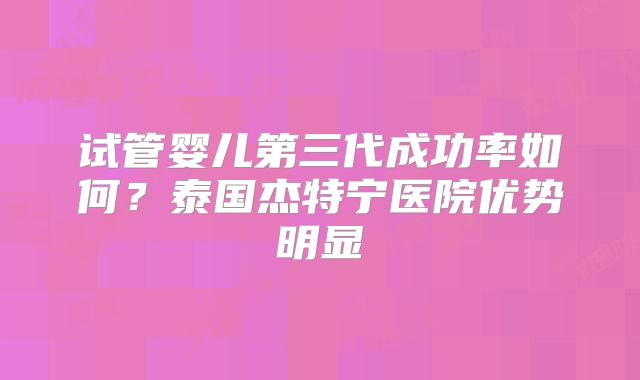 试管婴儿第三代成功率如何？泰国杰特宁医院优势明显