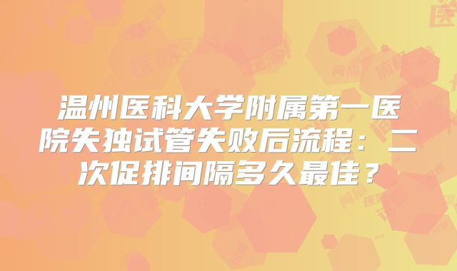 温州医科大学附属第一医院失独试管失败后流程：二次促排间隔多久最佳？