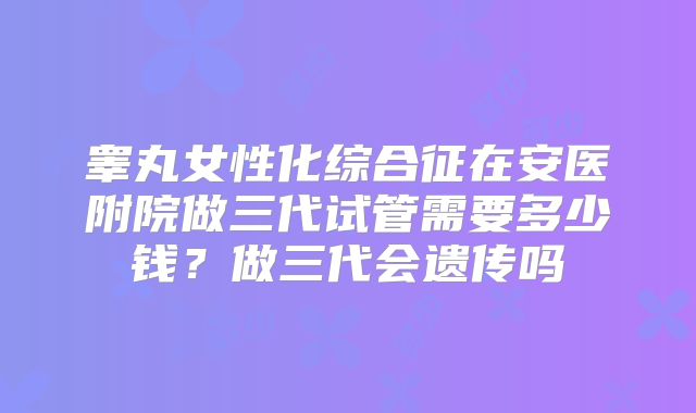 睾丸女性化综合征在安医附院做三代试管需要多少钱？做三代会遗传吗