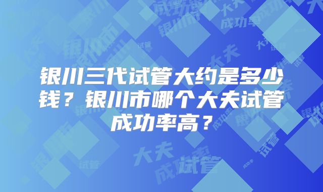 银川三代试管大约是多少钱?银川市哪个大夫试管成功率高?
