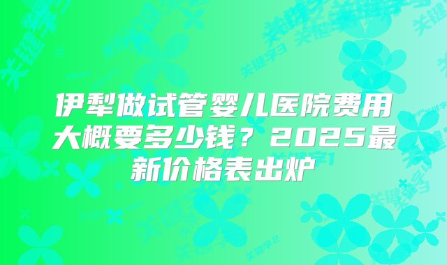 伊犁做试管婴儿医院费用大概要多少钱?2025最新价格表出炉