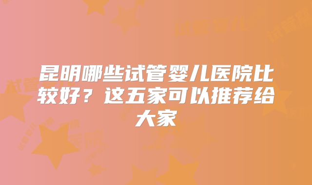 昆明哪些试管婴儿医院比较好？这五家可以推荐给大家