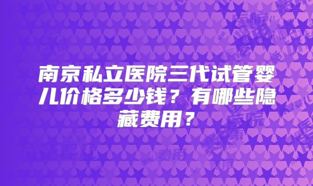 南京私立医院三代试管婴儿价格多少钱?有哪些隐藏费用?