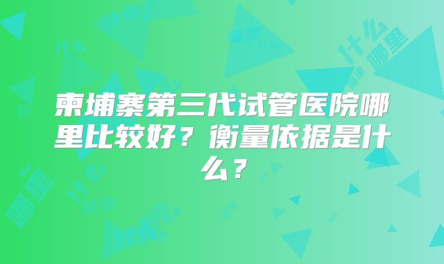 柬埔寨第三代试管医院哪里比较好？衡量依据是什么？