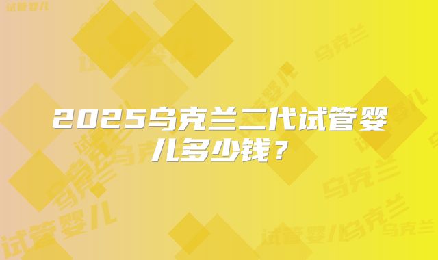 2025乌克兰二代试管婴儿多少钱?