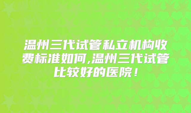温州三代试管私立机构收费标准如何,温州三代试管比较好的医院!