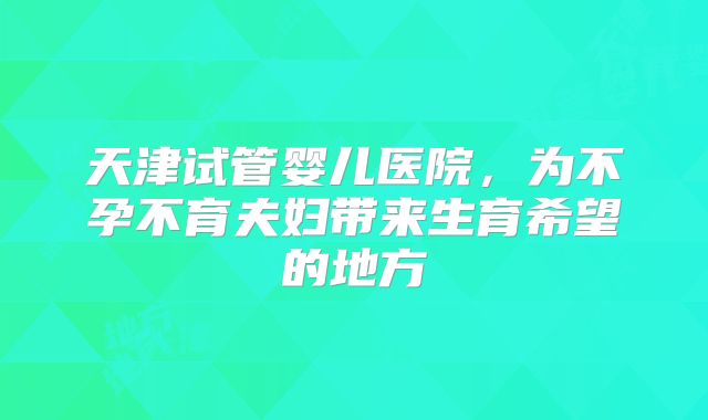 天津试管婴儿医院，为不孕不育夫妇带来生育希望的地方