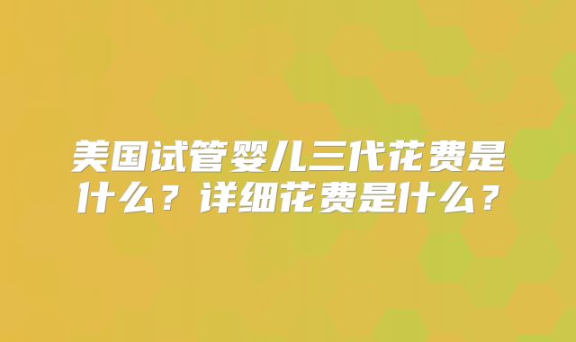 美国试管婴儿三代花费是什么？详细花费是什么？