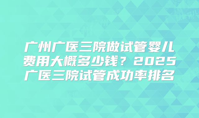 广州广医三院做试管婴儿费用大概多少钱?2025广医三院试管成功率排名