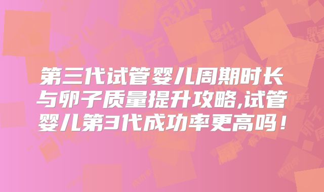 第三代试管婴儿周期时长与卵子质量提升攻略,试管婴儿第3代成功率更高吗!