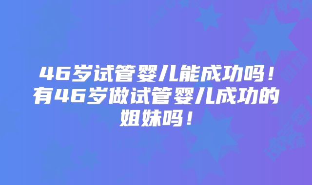 46岁试管婴儿能成功吗！有46岁做试管婴儿成功的姐妹吗！