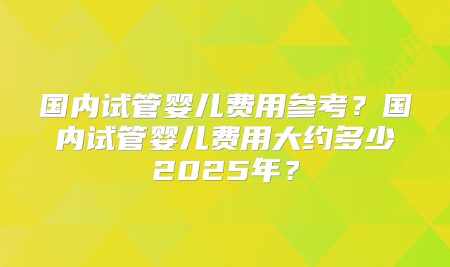 国内试管婴儿费用参考？国内试管婴儿费用大约多少2025年？