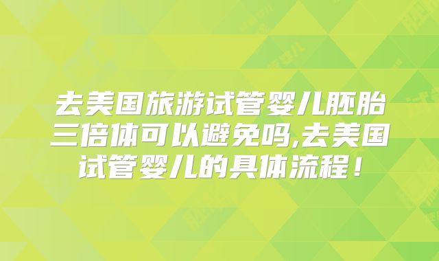 去美国旅游试管婴儿胚胎三倍体可以避免吗,去美国试管婴儿的具体流程！