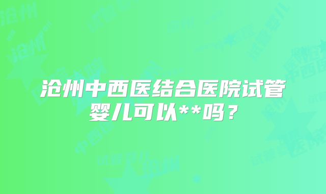 沧州中西医结合医院试管婴儿可以**吗？