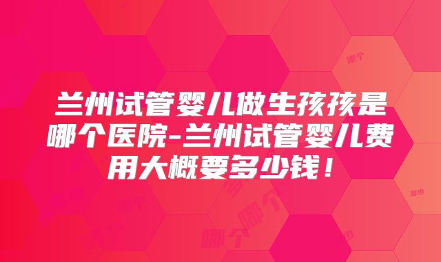 兰州试管婴儿做生孩孩是哪个医院-兰州试管婴儿费用大概要多少钱！