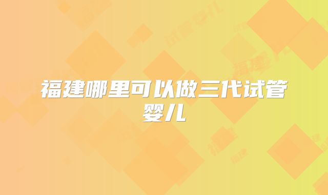 福建哪里可以做三代试管婴儿