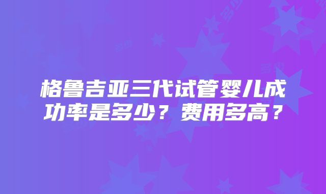格鲁吉亚三代试管婴儿成功率是多少？费用多高？