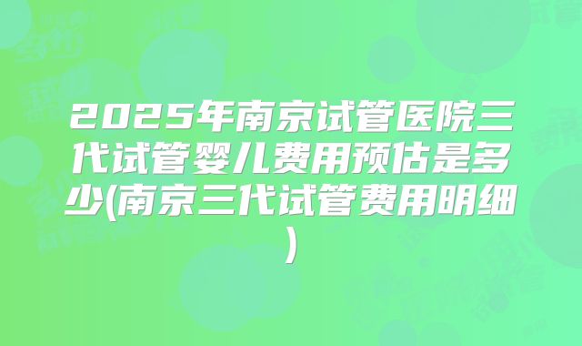 2025年南京试管医院三代试管婴儿费用预估是多少(南京三代试管费用明细)