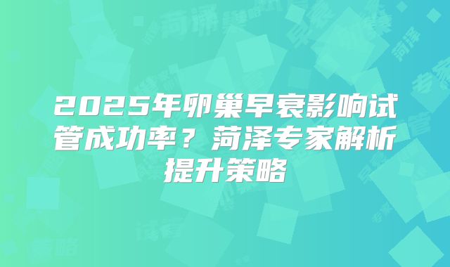 2025年卵巢早衰影响试管成功率?菏泽专家解析提升策略