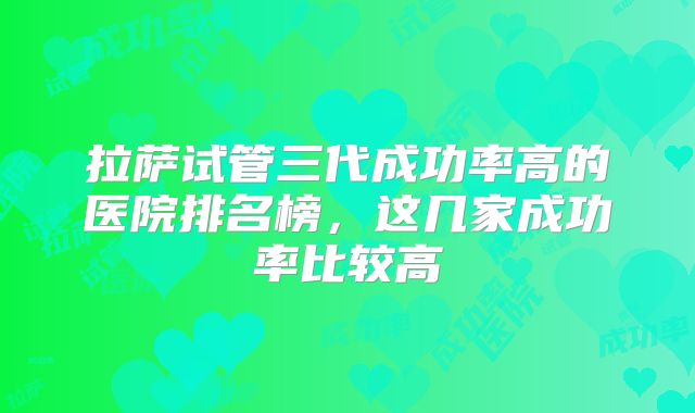 拉萨试管三代成功率高的医院排名榜,这几家成功率比较高