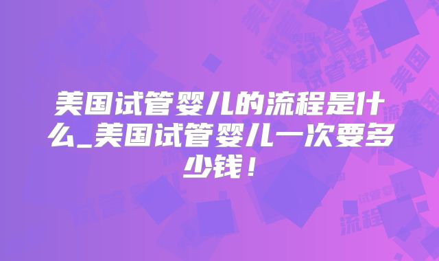 美国试管婴儿的流程是什么_美国试管婴儿一次要多少钱!