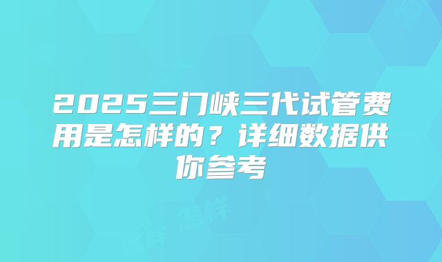 2025三门峡三代试管费用是怎样的?详细数据供你参考