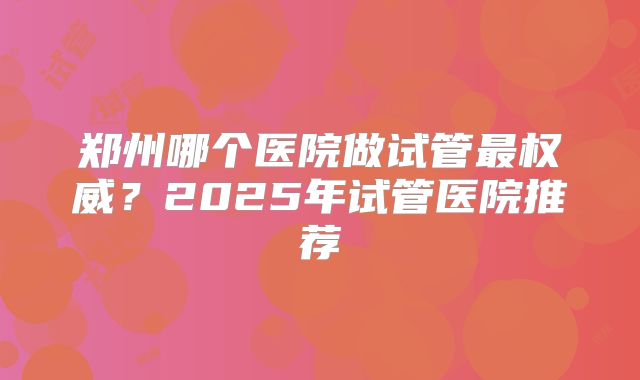 郑州哪个医院做试管最权威？2025年试管医院推荐