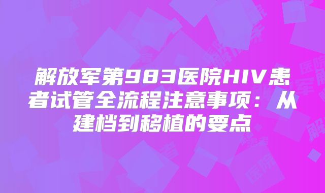 解放军第983医院HIV患者试管全流程注意事项：从建档到移植的要点