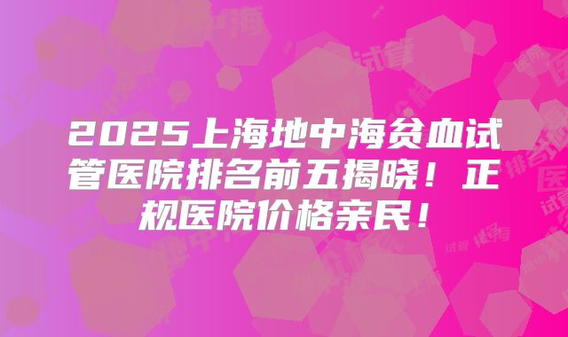 2025上海地中海贫血试管医院排名前五揭晓！正规医院价格亲民！