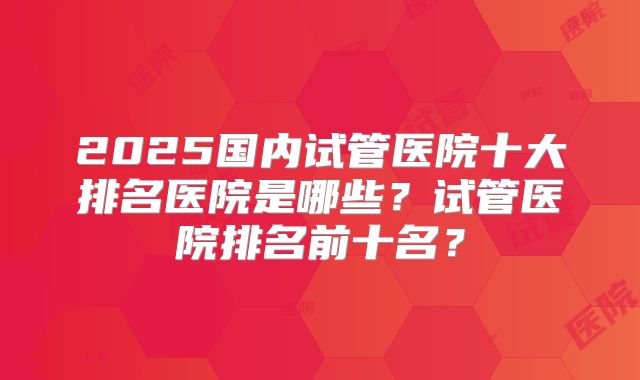 2025国内试管医院十大排名医院是哪些？试管医院排名前十名？