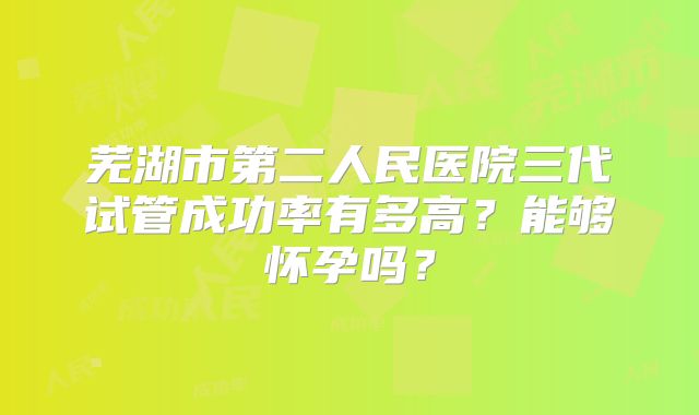 芜湖市第二人民医院三代试管成功率有多高？能够怀孕吗？