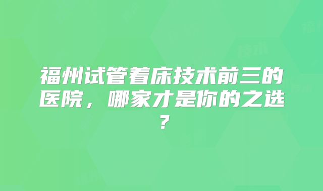 福州试管着床技术前三的医院，哪家才是你的之选？