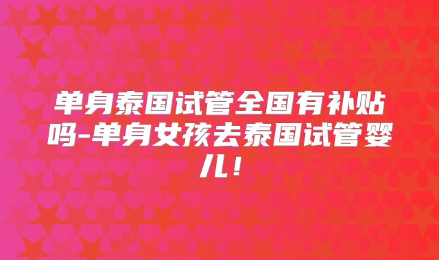 单身泰国试管全国有补贴吗-单身女孩去泰国试管婴儿！