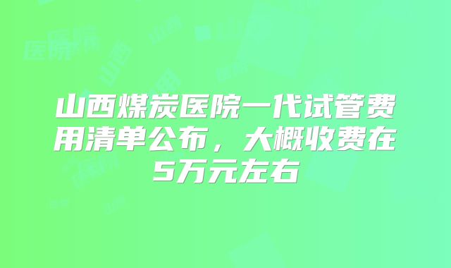 山西煤炭医院一代试管费用清单公布，大概收费在5万元左右