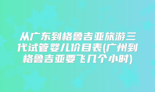 从广东到格鲁吉亚旅游三代试管婴儿价目表(广州到格鲁吉亚要飞几个小时)