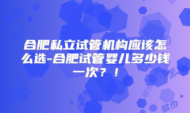 合肥私立试管机构应该怎么选-合肥试管婴儿多少钱一次？！
