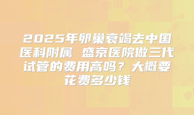 2025年卵巢衰竭去中国医科附属 盛京医院做三代试管的费用高吗？大概要花费多少钱