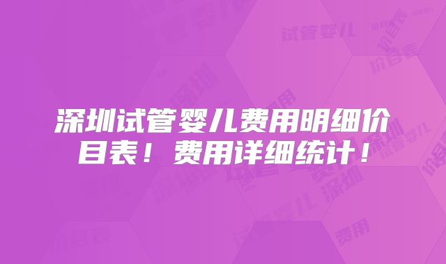 深圳试管婴儿费用明细价目表!费用详细统计!