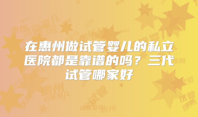 在惠州做试管婴儿的私立医院都是靠谱的吗？三代试管哪家好