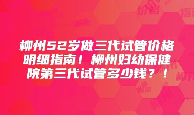 柳州52岁做三代试管价格明细指南！柳州妇幼保健院第三代试管多少钱？！