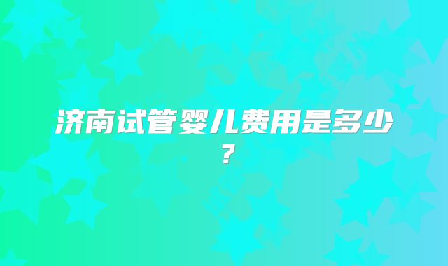 济南试管婴儿费用是多少？
