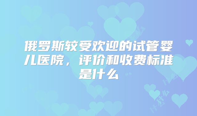 俄罗斯较受欢迎的试管婴儿医院，评价和收费标准是什么