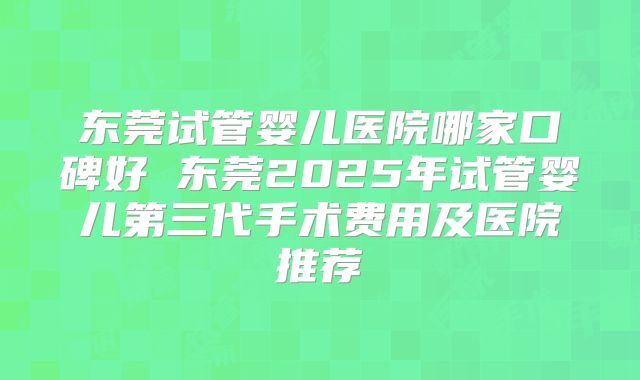 东莞试管婴儿医院哪家口碑好 东莞2025年试管婴儿第三代手术费用及医院推荐