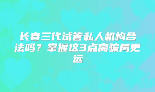 长春三代试管私人机构合法吗？掌握这3点离骗局更远