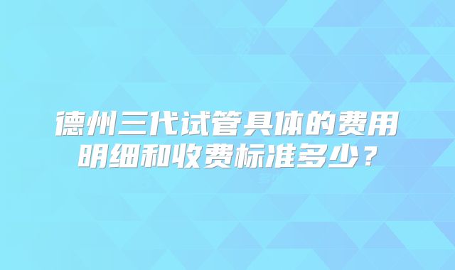 德州三代试管具体的费用明细和收费标准多少?